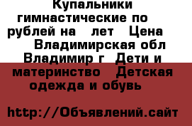 Купальники гимнастические по 200 рублей на 5 лет › Цена ­ 200 - Владимирская обл., Владимир г. Дети и материнство » Детская одежда и обувь   